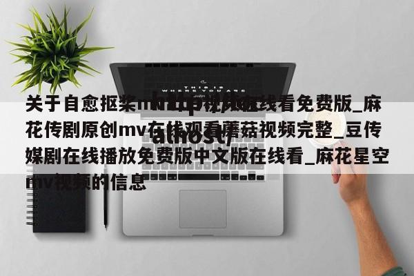 关于自愈抠桨mv出白视频在线看免费版_麻花传剧原创mv在线观看蘑菇视频完整_豆传媒剧在线播放免费版中文版在线看_麻花星空mv视频的信息
